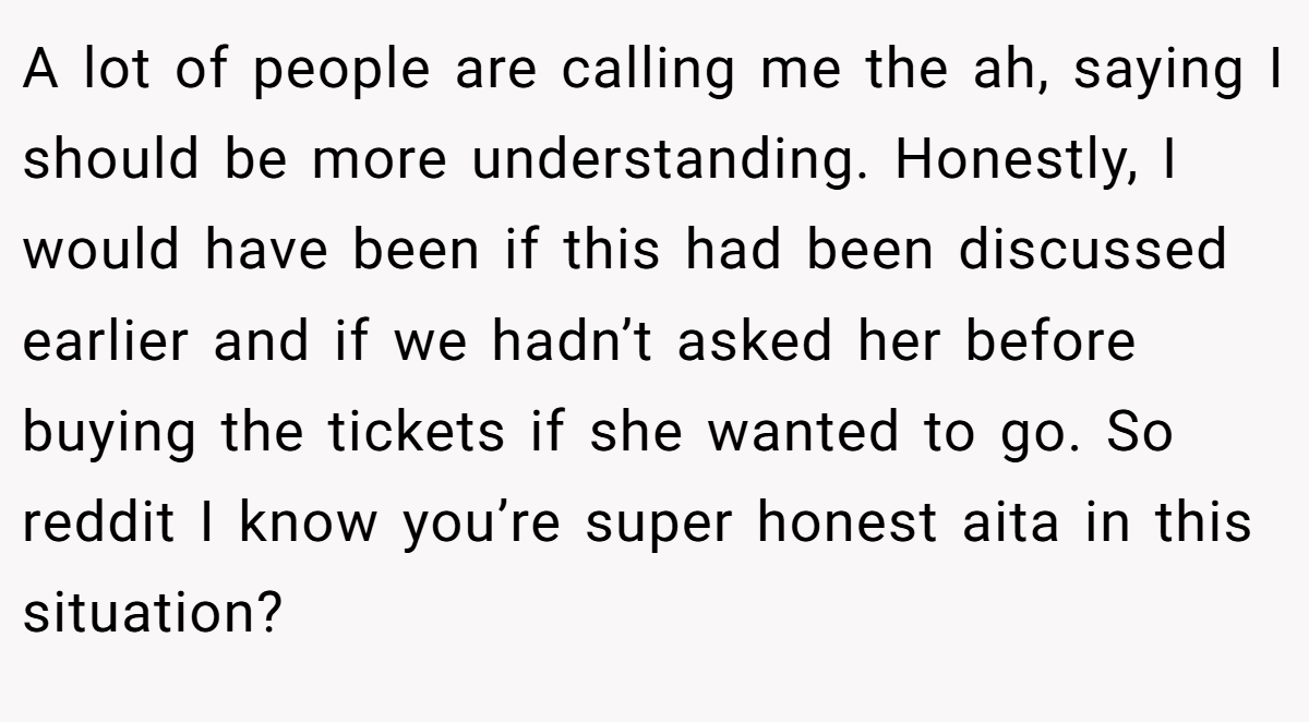 A lot of people are calling me the ah, saying I should be more understanding. Honestly, I would have been if this had been discussed earlier and if we hadn’t asked her before buying the tickets if she wanted to go. So reddit I know you’re super honest aita in this situation?
