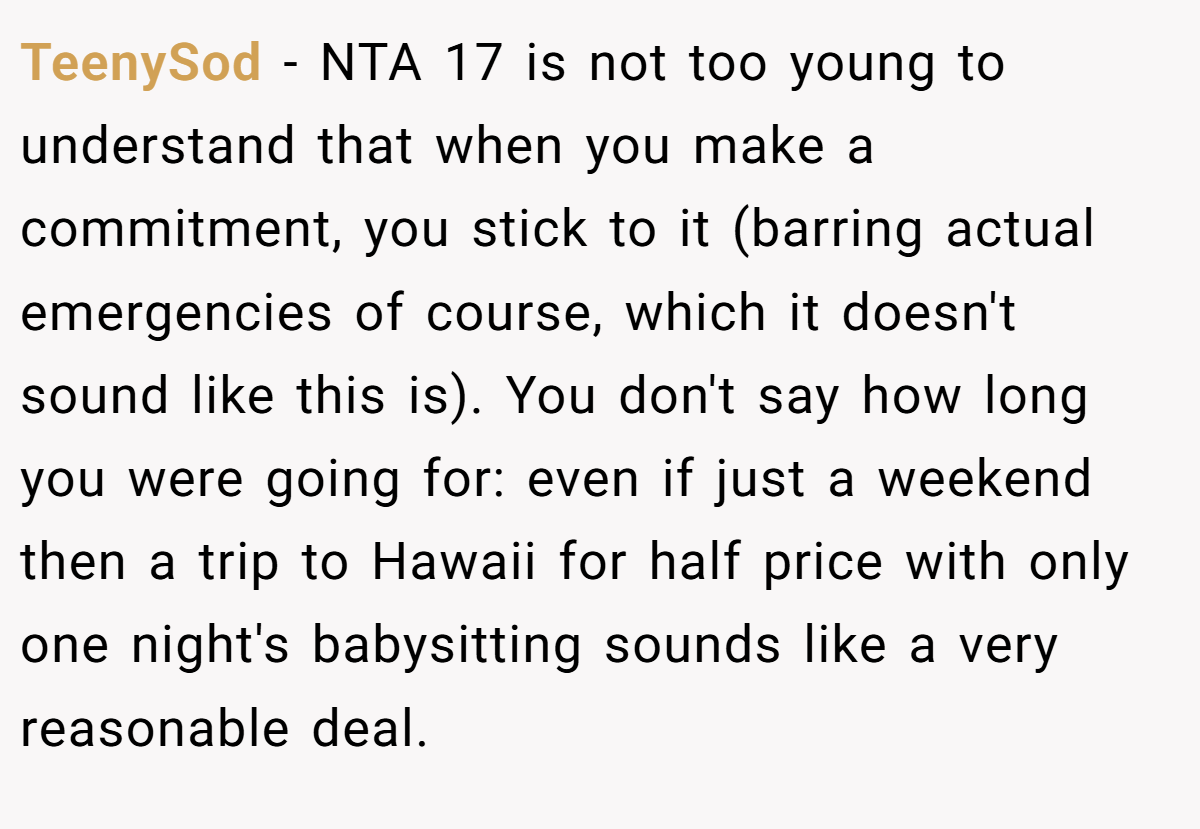 TeenySod − NTA 17 is not too young to understand that when you make a commitment, you stick to it (barring actual emergencies of course, which it doesn't sound like this is). You don't say how long you were going for: even if just a weekend then a trip to Hawaii for half price with only one night's babysitting sounds like a very reasonable deal.