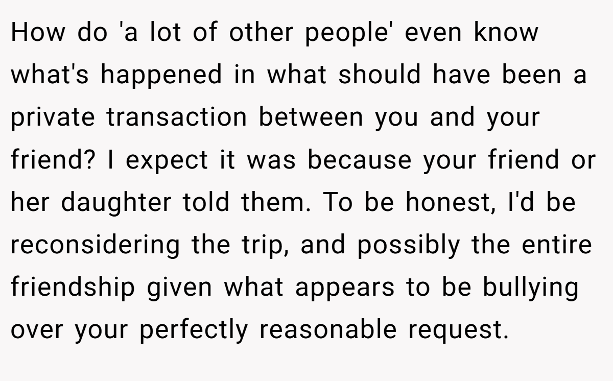 How do 'a lot of other people' even know what's happened in what should have been a private transaction between you and your friend? I expect it was because your friend or her daughter told them. To be honest, I'd be reconsidering the trip, and possibly the entire friendship given what appears to be bullying over your perfectly reasonable request.
