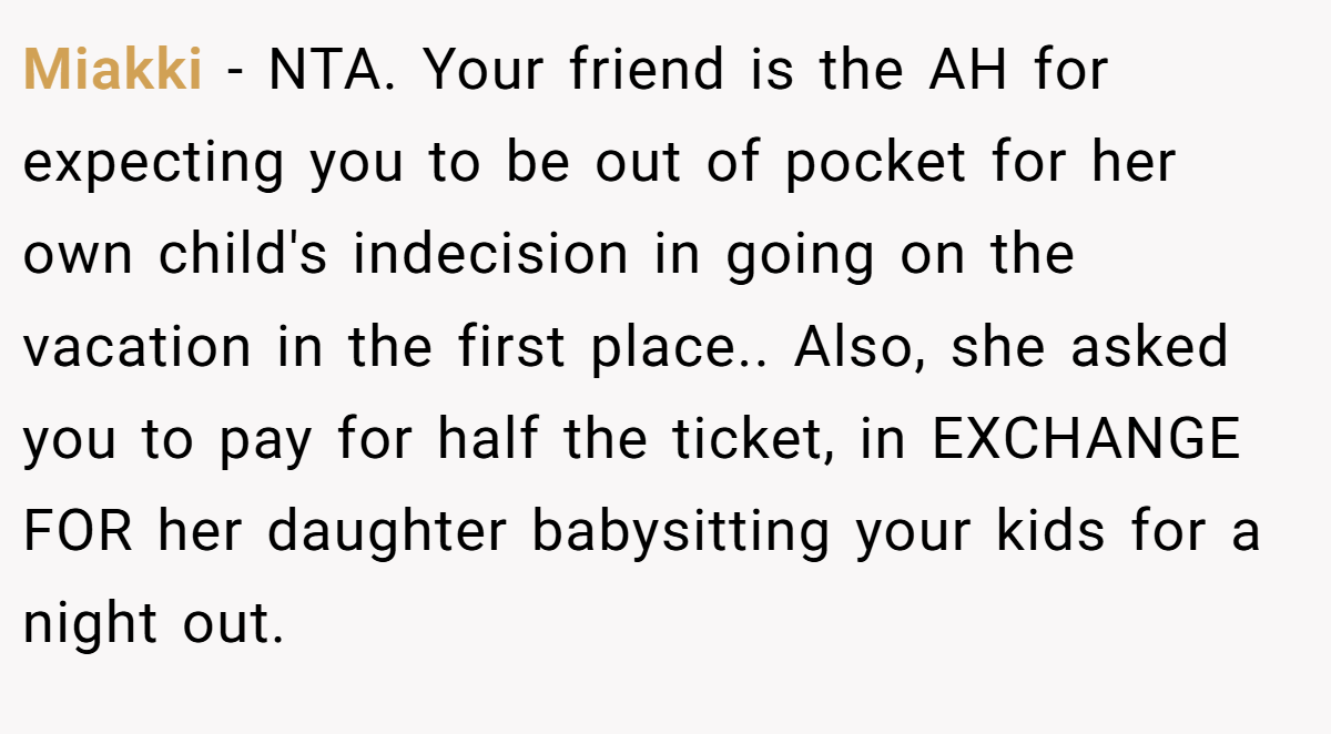 Miakki − NTA. Your friend is the AH for expecting you to be out of pocket for her own child's indecision in going on the vacation in the first place.. Also, she asked you to pay for half the ticket, in EXCHANGE FOR her daughter babysitting your kids for a night out.