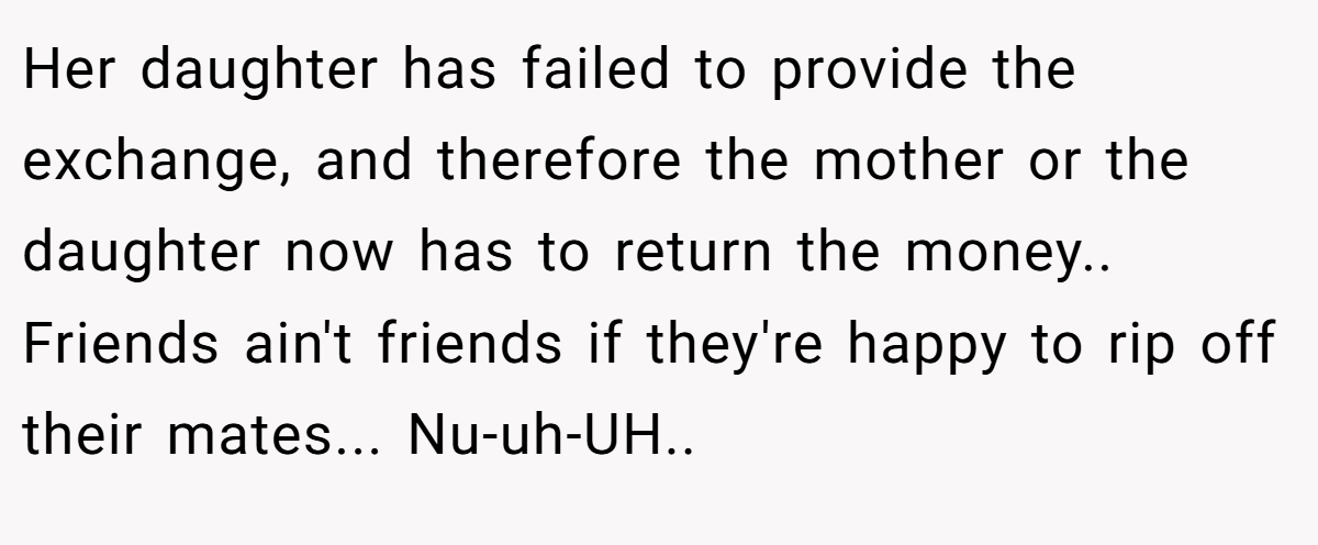 Her daughter has failed to provide the exchange, and therefore the mother or the daughter now has to return the money.. Friends ain't friends if they're happy to rip off their mates... Nu-uh-UH..
