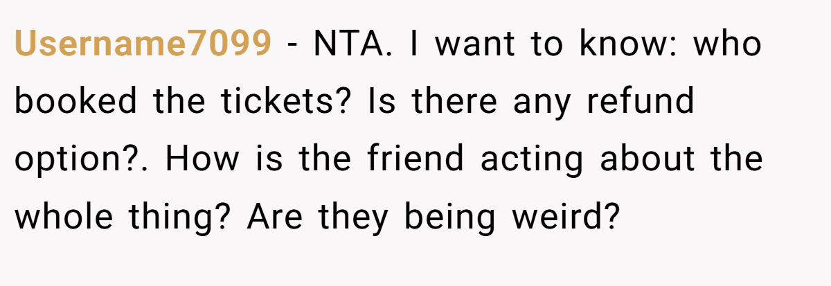 Username7099 − NTA. I want to know: who booked the tickets? Is there any refund option?. How is the friend acting about the whole thing? Are they being weird?