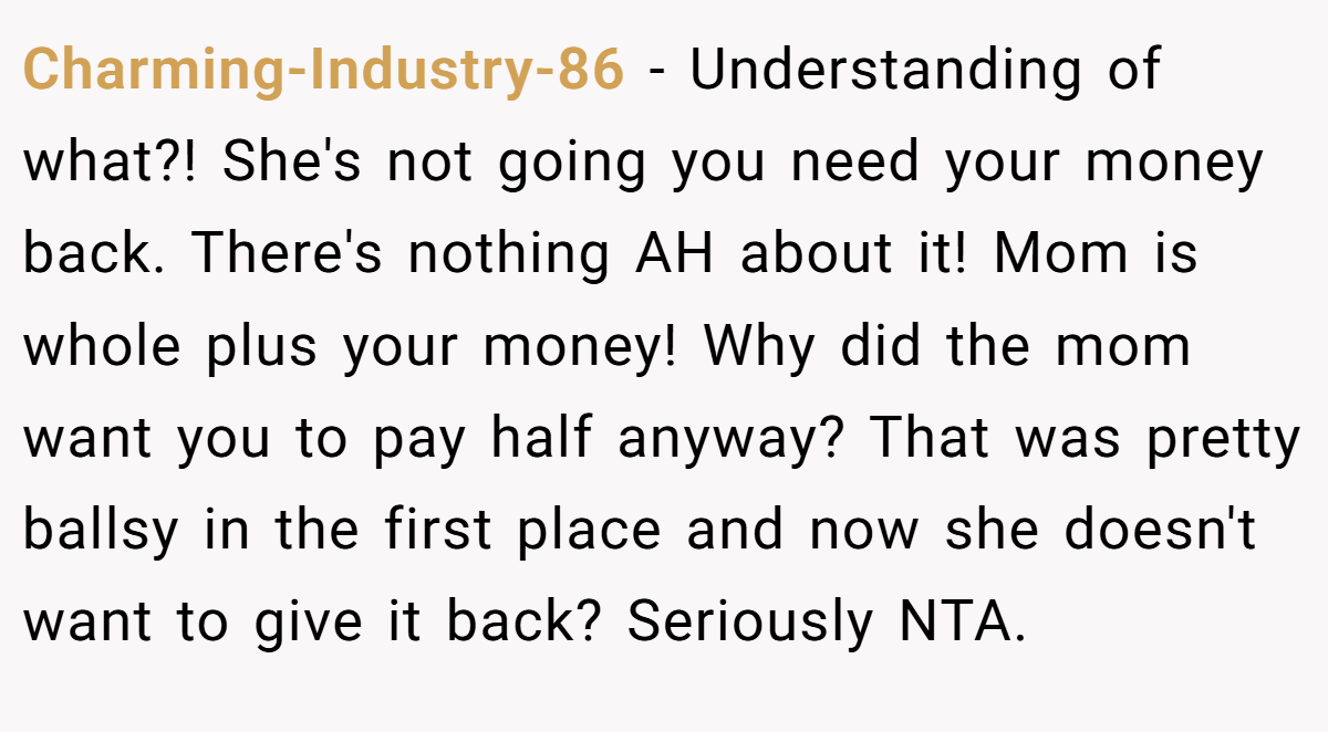 Charming-Industry-86 − Understanding of what?! She's not going you need your money back. There's nothing AH about it! Mom is whole plus your money! Why did the mom want you to pay half anyway? That was pretty ballsy in the first place and now she doesn't want to give it back? Seriously NTA.