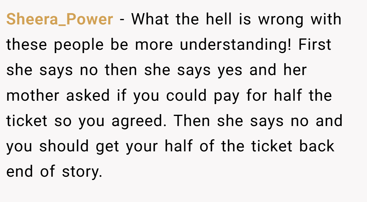 Sheera_Power − What the hell is wrong with these people be more understanding! First she says no then she says yes and her mother asked if you could pay for half the ticket so you agreed. Then she says no and you should get your half of the ticket back end of story.