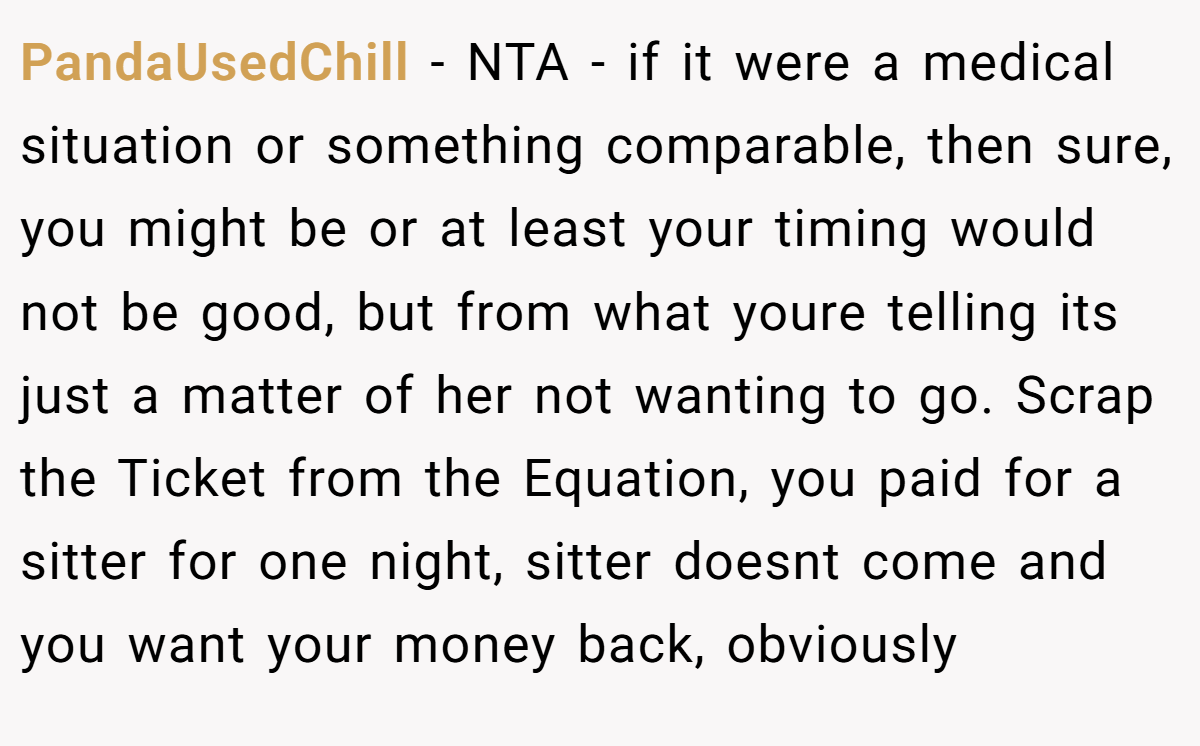 PandaUsedChill − NTA - if it were a medical situation or something comparable, then sure, you might be or at least your timing would not be good, but from what youre telling its just a matter of her not wanting to go. Scrap the Ticket from the Equation, you paid for a sitter for one night, sitter doesnt come and you want your money back, obviously