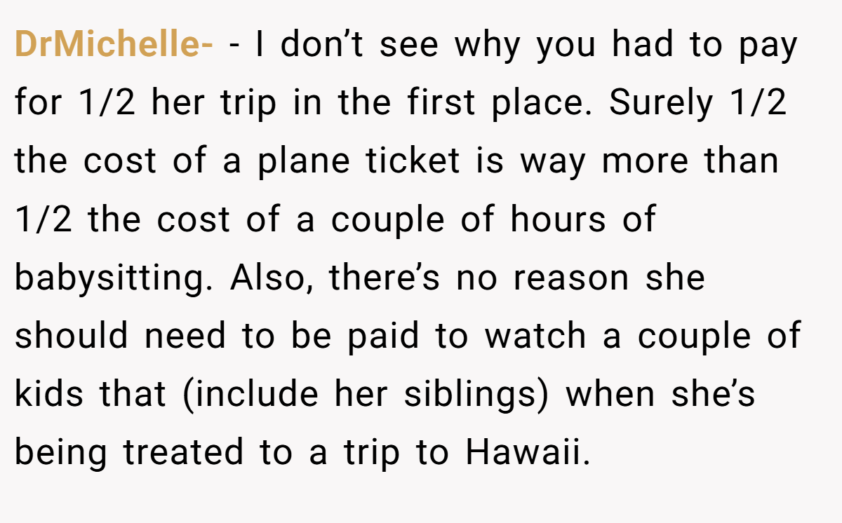 DrMichelle- − I don’t see why you had to pay for 1/2 her trip in the first place. Surely 1/2 the cost of a plane ticket is way more than 1/2 the cost of a couple of hours of babysitting. Also, there’s no reason she should need to be paid to watch a couple of kids that (include her siblings) when she’s being treated to a trip to Hawaii.