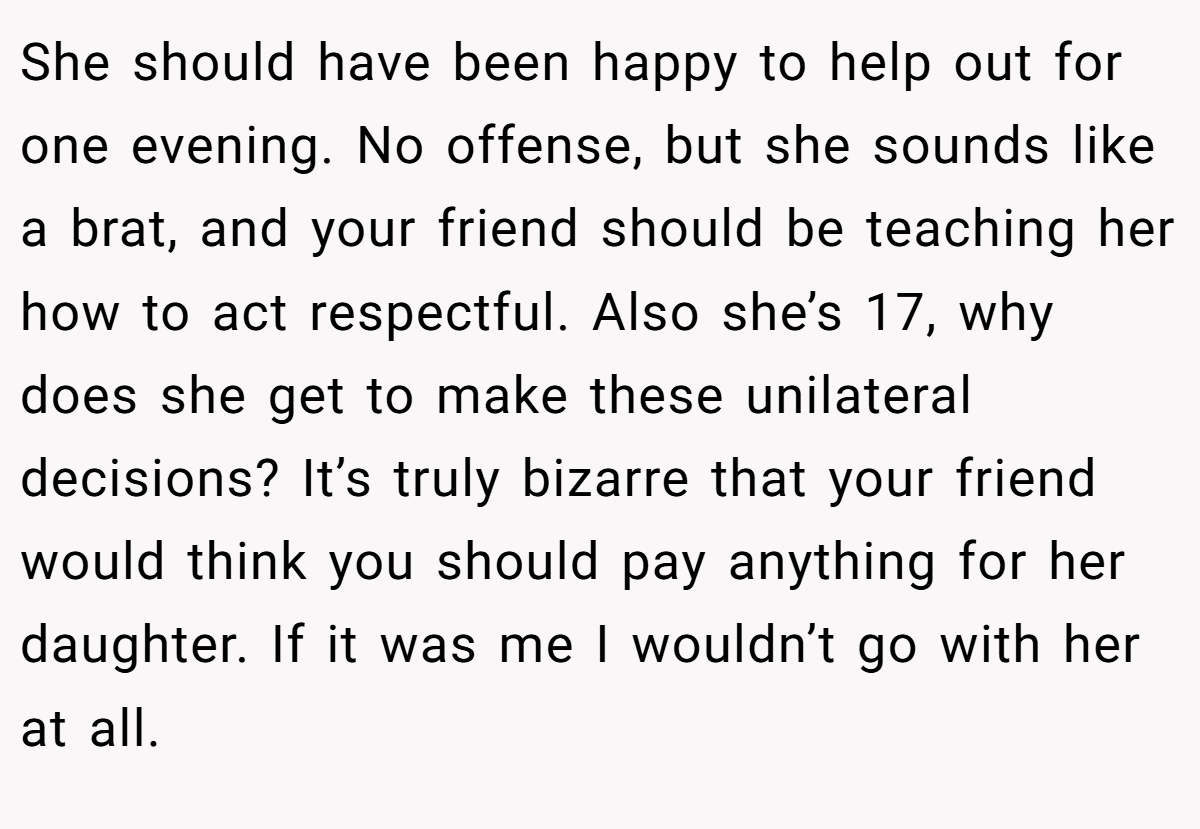 She should have been happy to help out for one evening. No offense, but she sounds like a brat, and your friend should be teaching her how to act respectful. Also she’s 17, why does she get to make these unilateral decisions? It’s truly bizarre that your friend would think you should pay anything for her daughter. If it was me I wouldn’t go with her at all.