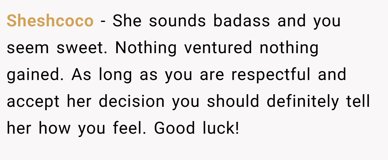 Sheshcoco − She sounds badass and you seem sweet. Nothing ventured nothing gained. As long as you are respectful and accept her decision you should definitely tell her how you feel. Good luck!
