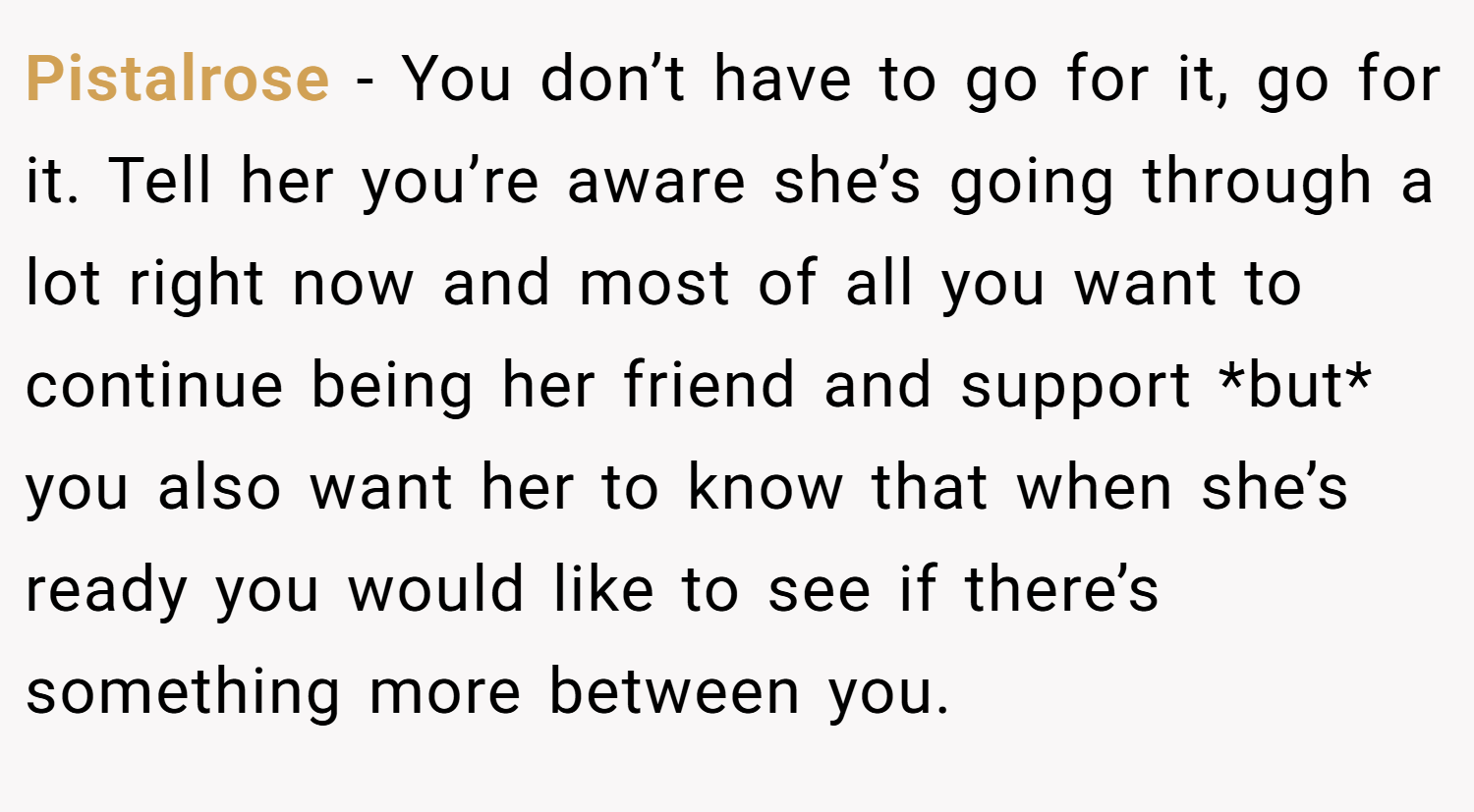 Pistalrose − You don’t have to go for it, go for it. Tell her you’re aware she’s going through a lot right now and most of all you want to continue being her friend and support *but* you also want her to know that when she’s ready you would like to see if there’s something more between you.