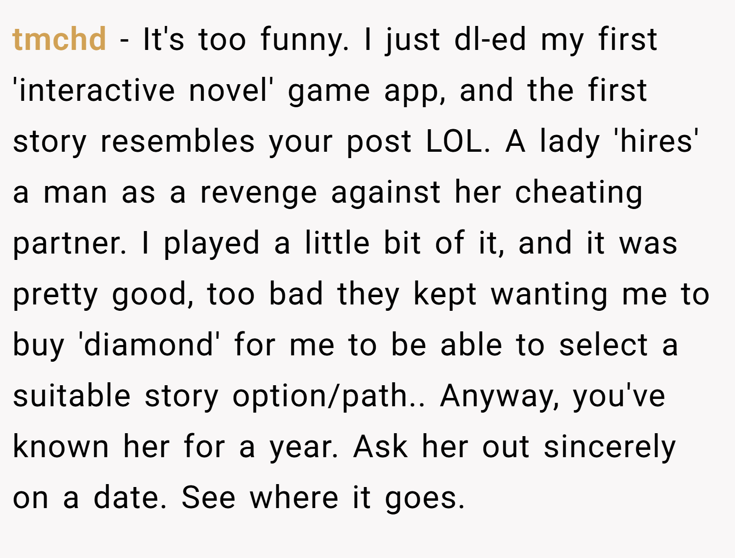 tmchd − It's too funny. I just dl-ed my first 'interactive novel' game app, and the first story resembles your post LOL. A lady 'hires' a man as a revenge against her cheating partner. I played a little bit of it, and it was pretty good, too bad they kept wanting me to buy 'diamond' for me to be able to select a suitable story option/path.. Anyway, you've known her for a year. Ask her out sincerely on a date. See where it goes.
