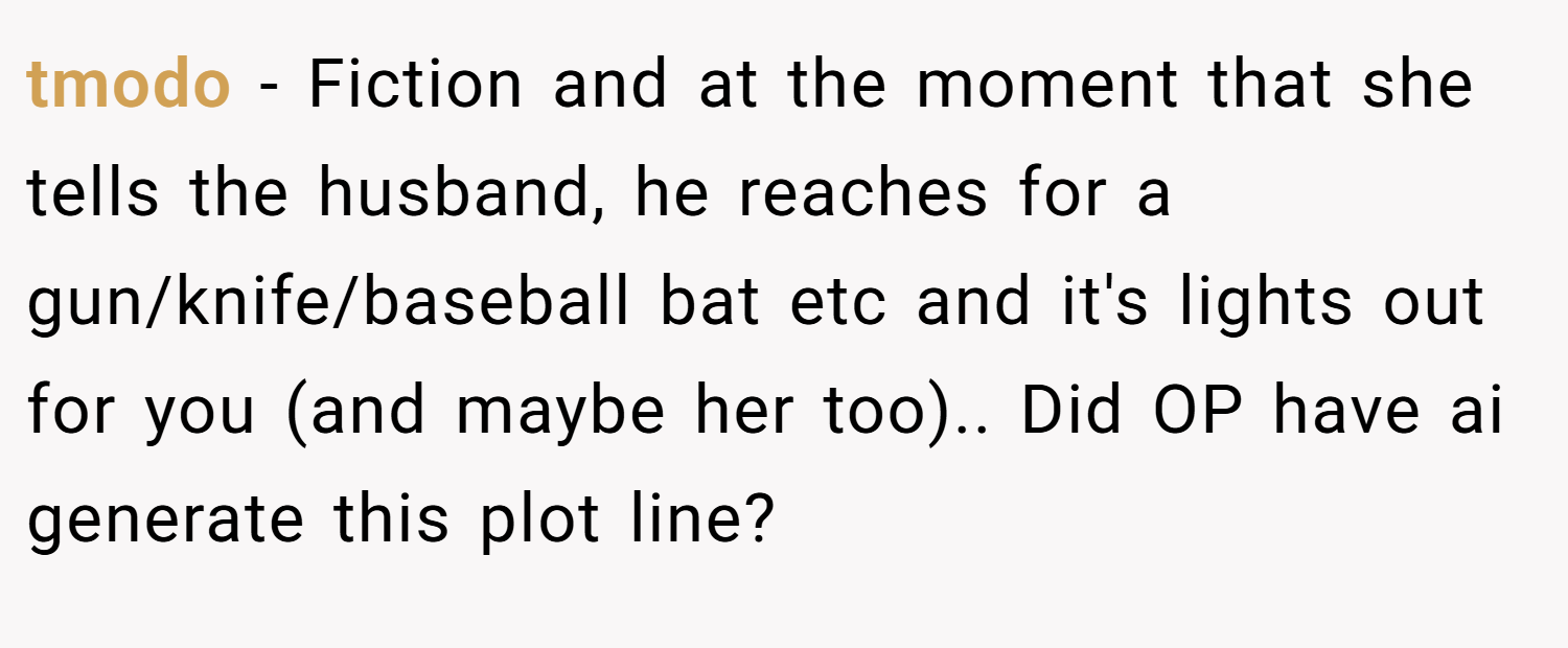 tmodo − Fiction and at the moment that she tells the husband, he reaches for a gun/knife/baseball bat etc and it's lights out for you (and maybe her too).. Did OP have ai generate this plot line?