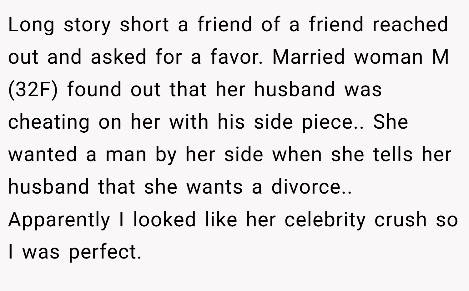 Long story short a friend of a friend reached out and asked for a favor. Married woman M (32F) found out that her husband was cheating on her with his side piece.. She wanted a man by her side when she tells her husband that she wants a divorce.. Apparently I looked like her celebrity crush so I was perfect.
