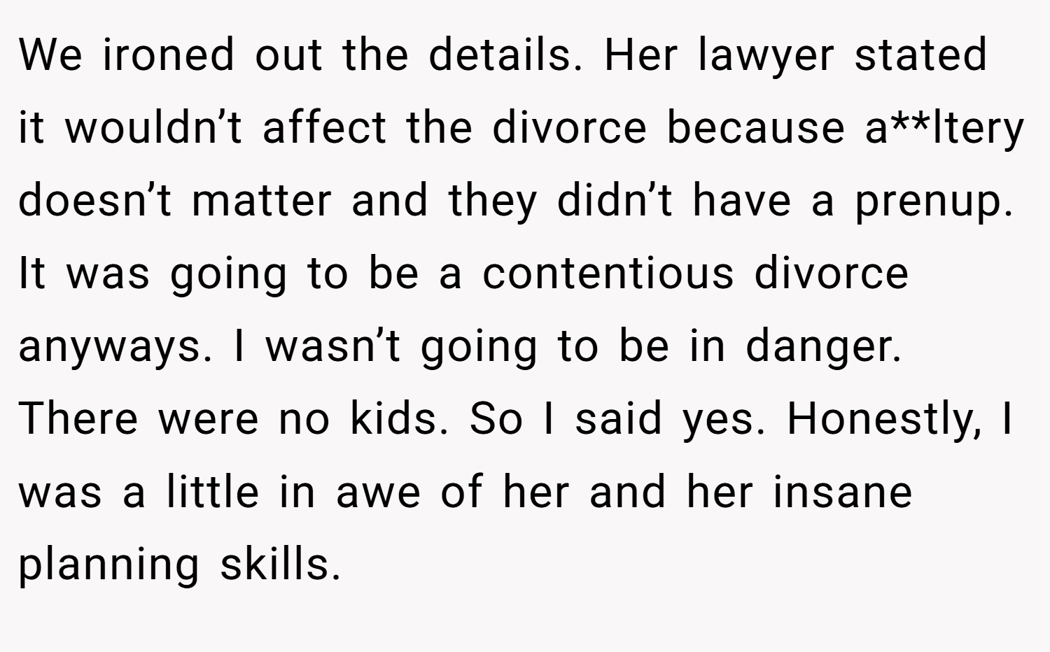 We ironed out the details. Her lawyer stated it wouldn’t affect the divorce because a**ltery doesn’t matter and they didn’t have a prenup. It was going to be a contentious divorce anyways. I wasn’t going to be in danger. There were no kids. So I said yes. Honestly, I was a little in awe of her and her insane planning skills.