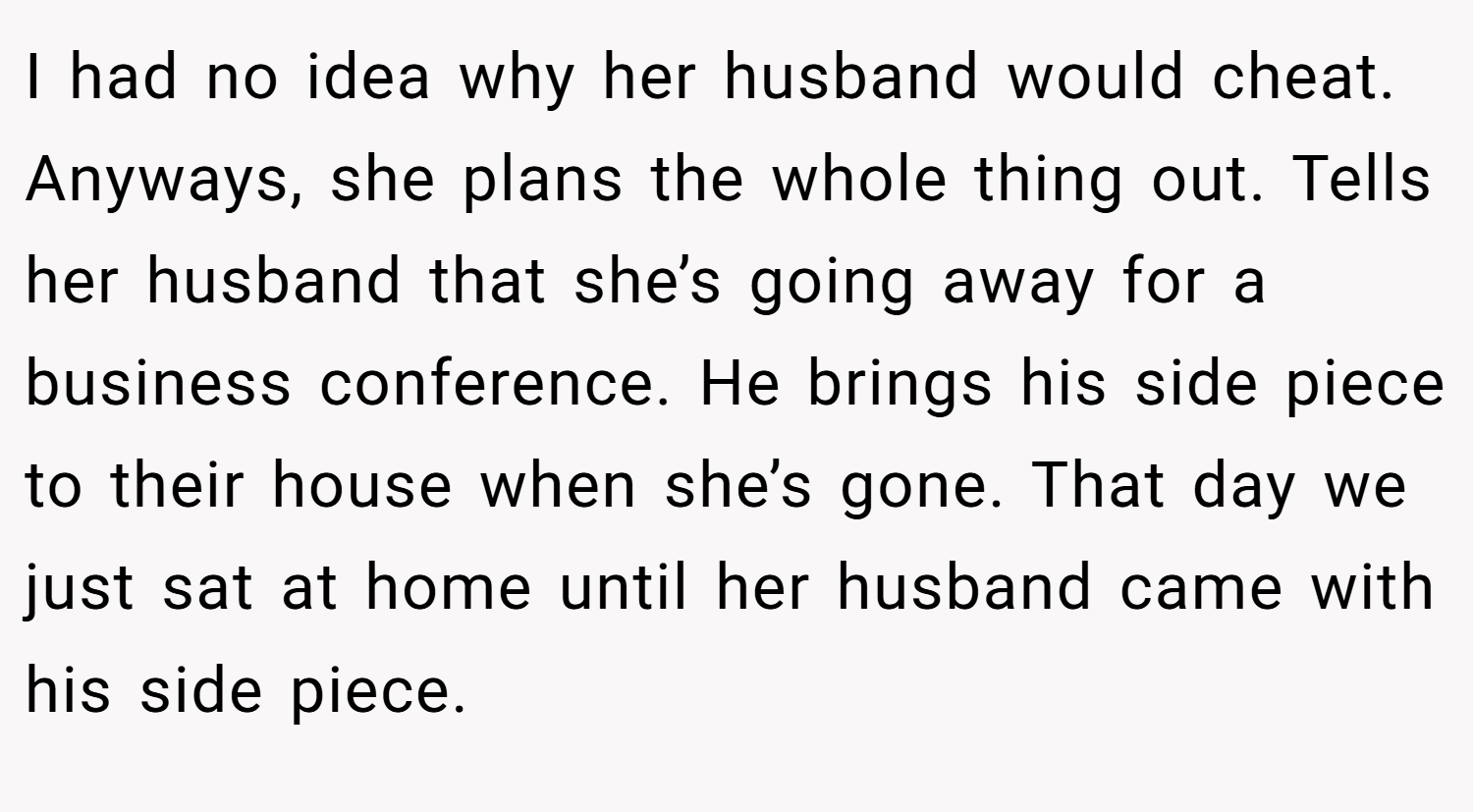 I had no idea why her husband would cheat. Anyways, she plans the whole thing out. Tells her husband that she’s going away for a business conference. He brings his side piece to their house when she’s gone. That day we just sat at home until her husband came with his side piece.