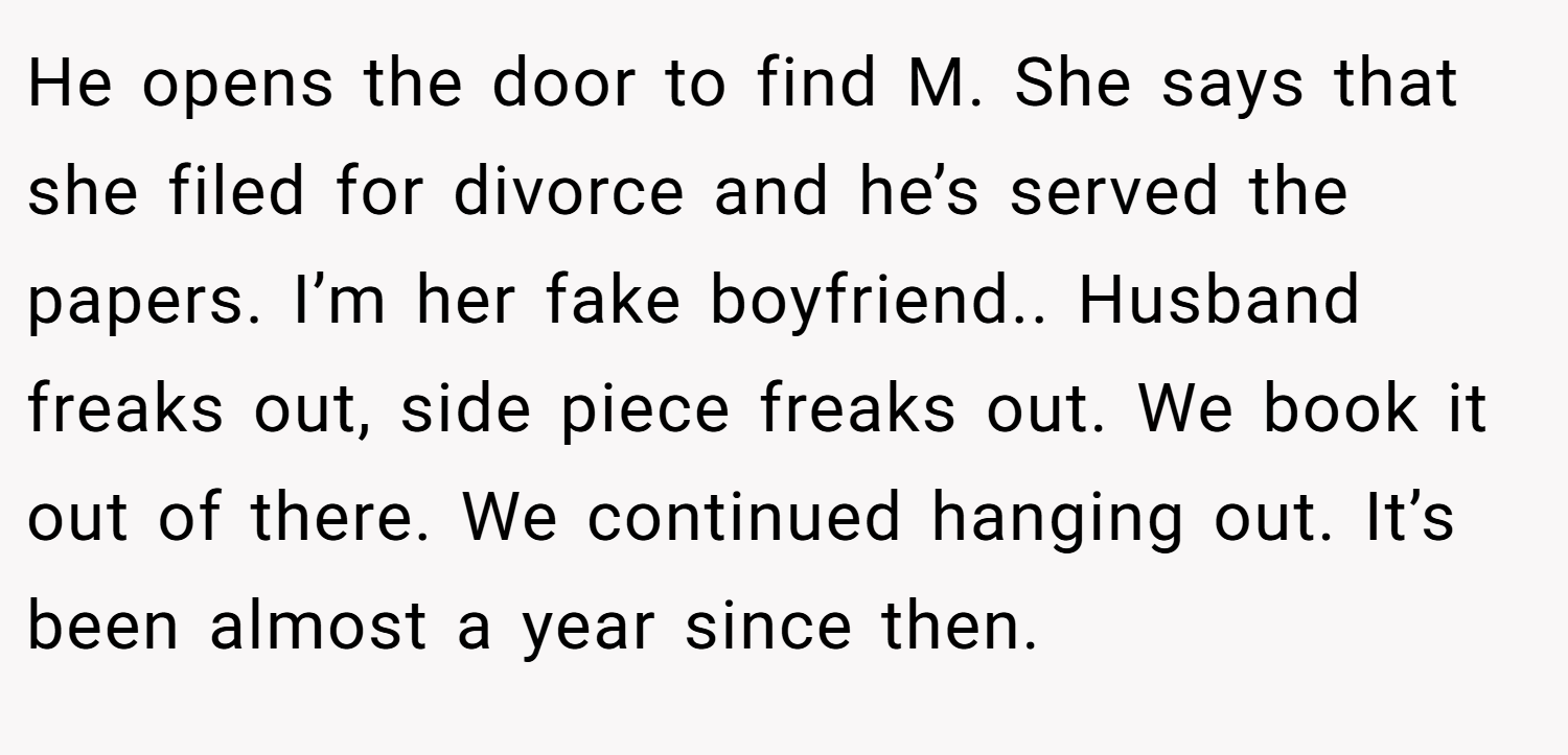 He opens the door to find M. She says that she filed for divorce and he’s served the papers. I’m her fake boyfriend.. Husband freaks out, side piece freaks out. We book it out of there. We continued hanging out. It’s been almost a year since then.
