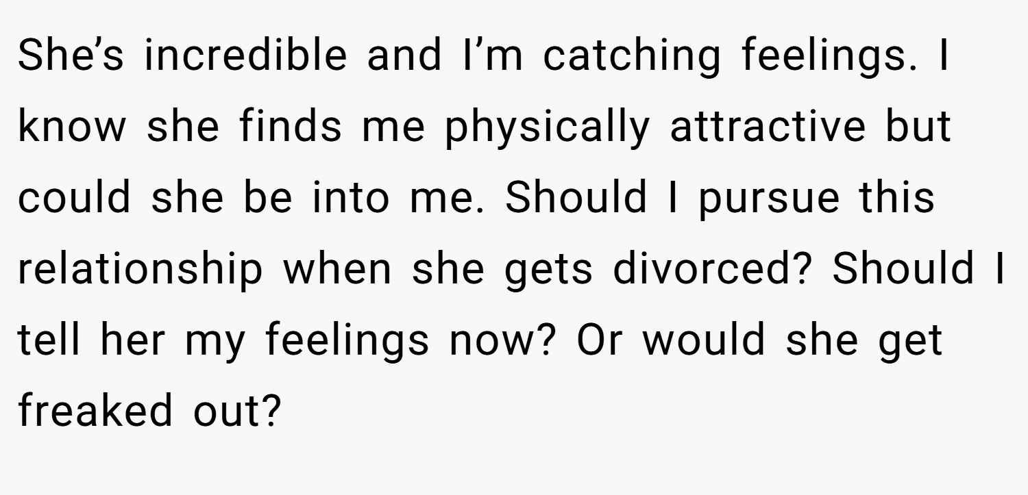 She’s incredible and I’m catching feelings. I know she finds me physically attractive but could she be into me. Should I pursue this relationship when she gets divorced? Should I tell her my feelings now? Or would she get freaked out?