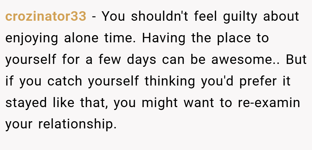 crozinator33 − You shouldn't feel guilty about enjoying alone time. Having the place to yourself for a few days can be awesome.. But if you catch yourself thinking you'd prefer it stayed like that, you might want to re-examin your relationship.
