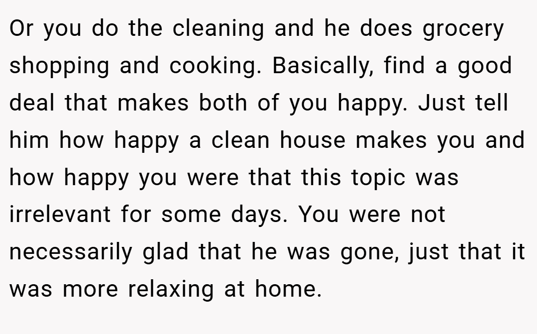 Or you do the cleaning and he does grocery shopping and cooking. Basically, find a good deal that makes both of you happy. Just tell him how happy a clean house makes you and how happy you were that this topic was irrelevant for some days. You were not necessarily glad that he was gone, just that it was more relaxing at home.