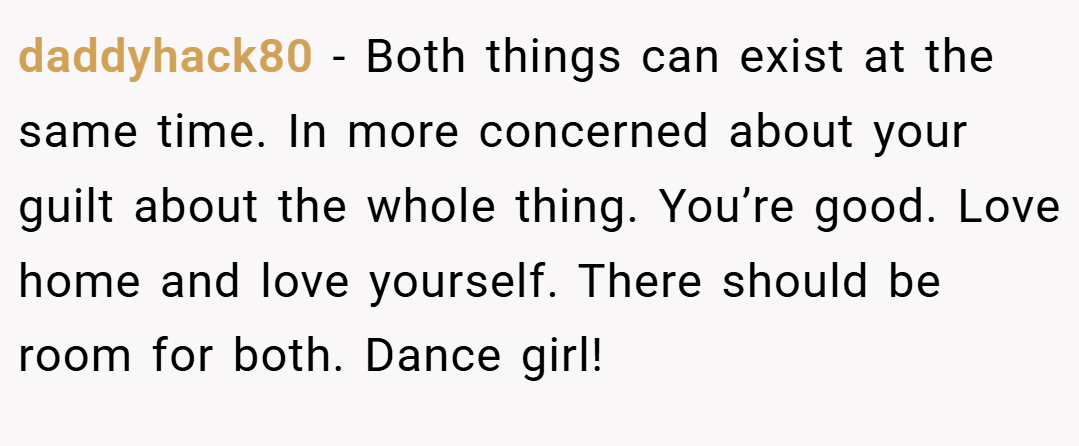 daddyhack80 − Both things can exist at the same time. In more concerned about your guilt about the whole thing. You’re good. Love home and love yourself. There should be room for both. Dance girl!