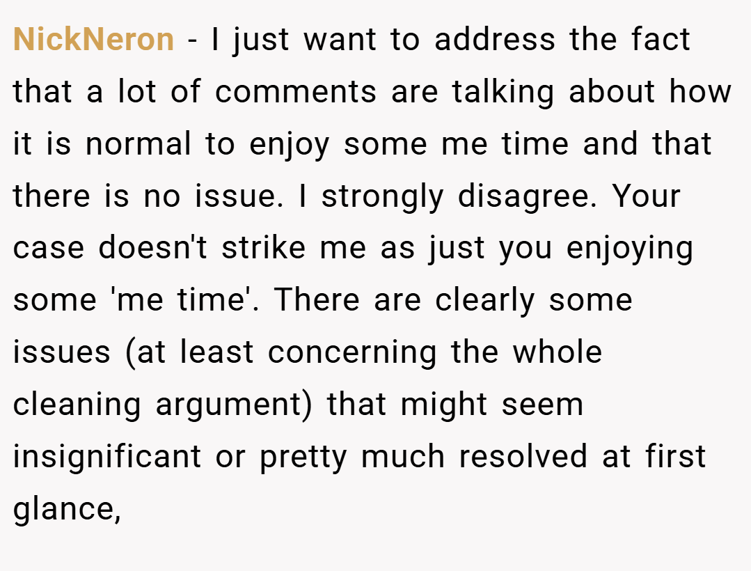NickNeron − I just want to address the fact that a lot of comments are talking about how it is normal to enjoy some me time and that there is no issue. I strongly disagree. Your case doesn't strike me as just you enjoying some 'me time'. There are clearly some issues (at least concerning the whole cleaning argument) that might seem insignificant or pretty much resolved at first glance,