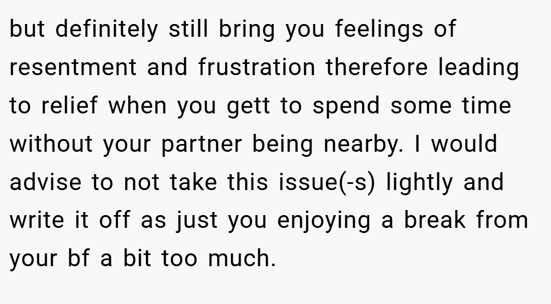 but definitely still bring you feelings of resentment and frustration therefore leading to relief when you gett to spend some time without your partner being nearby. I would advise to not take this issue(-s) lightly and write it off as just you enjoying a break from your bf a bit too much.