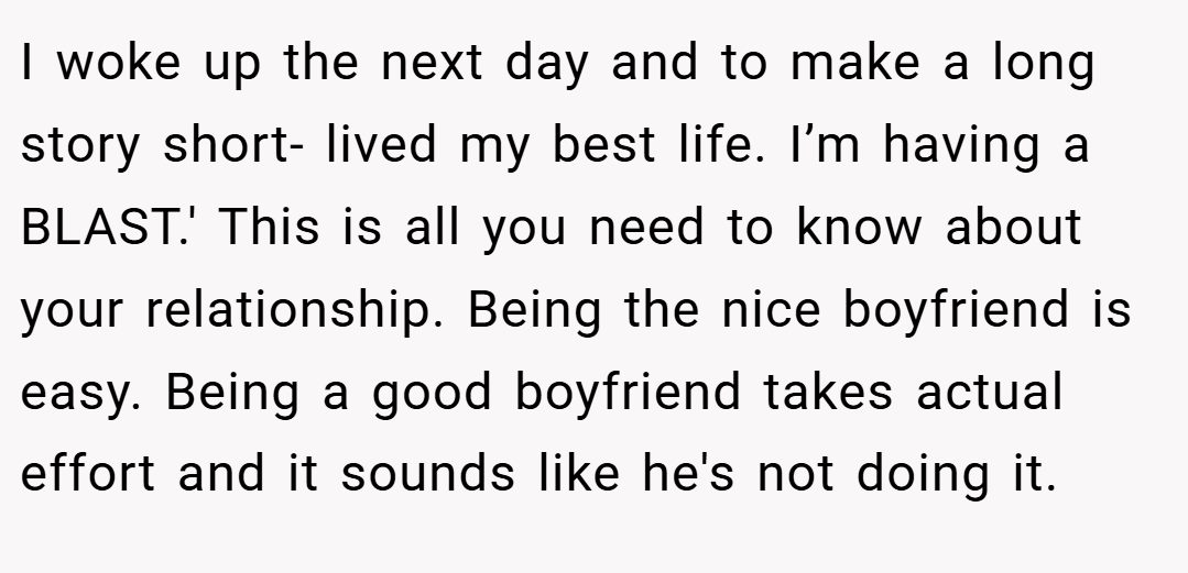 I woke up the next day and to make a long story short- lived my best life. I’m having a BLAST.' This is all you need to know about your relationship. Being the nice boyfriend is easy. Being a good boyfriend takes actual effort and it sounds like he's not doing it.
