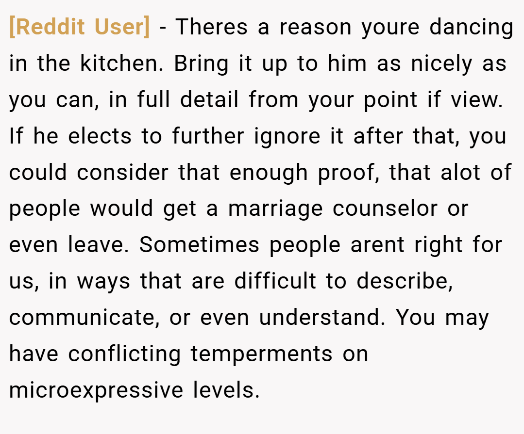 [Reddit User] − Theres a reason youre dancing in the kitchen. Bring it up to him as nicely as you can, in full detail from your point if view. If he elects to further ignore it after that, you could consider that enough proof, that alot of people would get a marriage counselor or even leave. Sometimes people arent right for us, in ways that are difficult to describe, communicate, or even understand. You may have conflicting temperments on microexpressive levels.