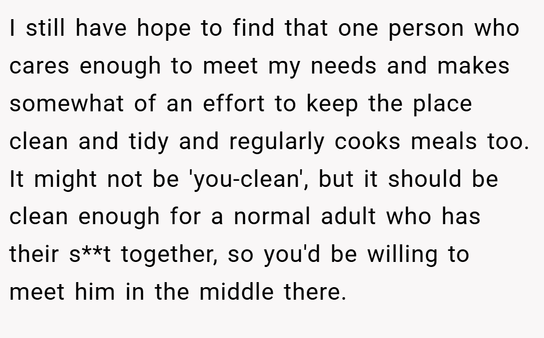 I still have hope to find that one person who cares enough to meet my needs and makes somewhat of an effort to keep the place clean and tidy and regularly cooks meals too. It might not be 'you-clean', but it should be clean enough for a normal adult who has their s**t together, so you'd be willing to meet him in the middle there.
