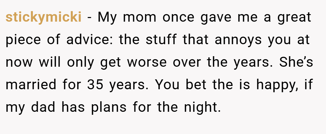 stickymicki − My mom once gave me a great piece of advice: the stuff that annoys you at now will only get worse over the years. She’s married for 35 years. You bet the is happy, if my dad has plans for the night.