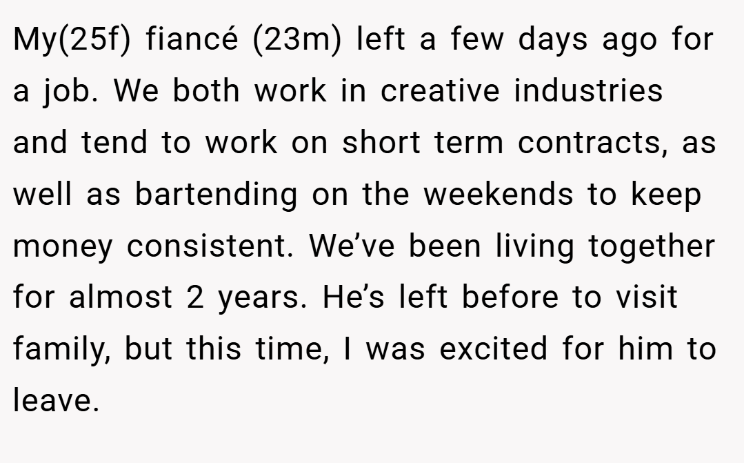 My(25f) fiancé (23m) left a few days ago for a job. We both work in creative industries and tend to work on short term contracts, as well as bartending on the weekends to keep money consistent. We’ve been living together for almost 2 years. He’s left before to visit family, but this time, I was excited for him to leave.