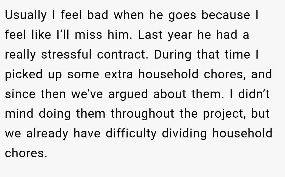 Usually I feel bad when he goes because I feel like I’ll miss him. Last year he had a really stressful contract. During that time I picked up some extra household chores, and since then we’ve argued about them. I didn’t mind doing them throughout the project, but we already have difficulty dividing household chores.
