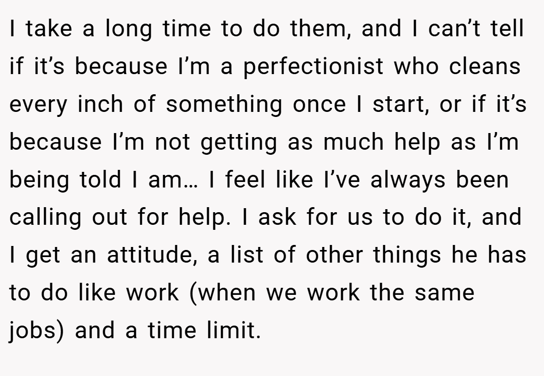 I take a long time to do them, and I can’t tell if it’s because I’m a perfectionist who cleans every inch of something once I start, or if it’s because I’m not getting as much help as I’m being told I am… I feel like I’ve always been calling out for help. I ask for us to do it, and I get an attitude, a list of other things he has to do like work (when we work the same jobs) and a time limit.