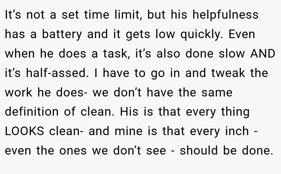 It’s not a set time limit, but his helpfulness has a battery and it gets low quickly. Even when he does a task, it’s also done slow AND it’s half-assed. I have to go in and tweak the work he does- we don’t have the same definition of clean. His is that every thing LOOKS clean- and mine is that every inch -even the ones we don’t see - should be done.