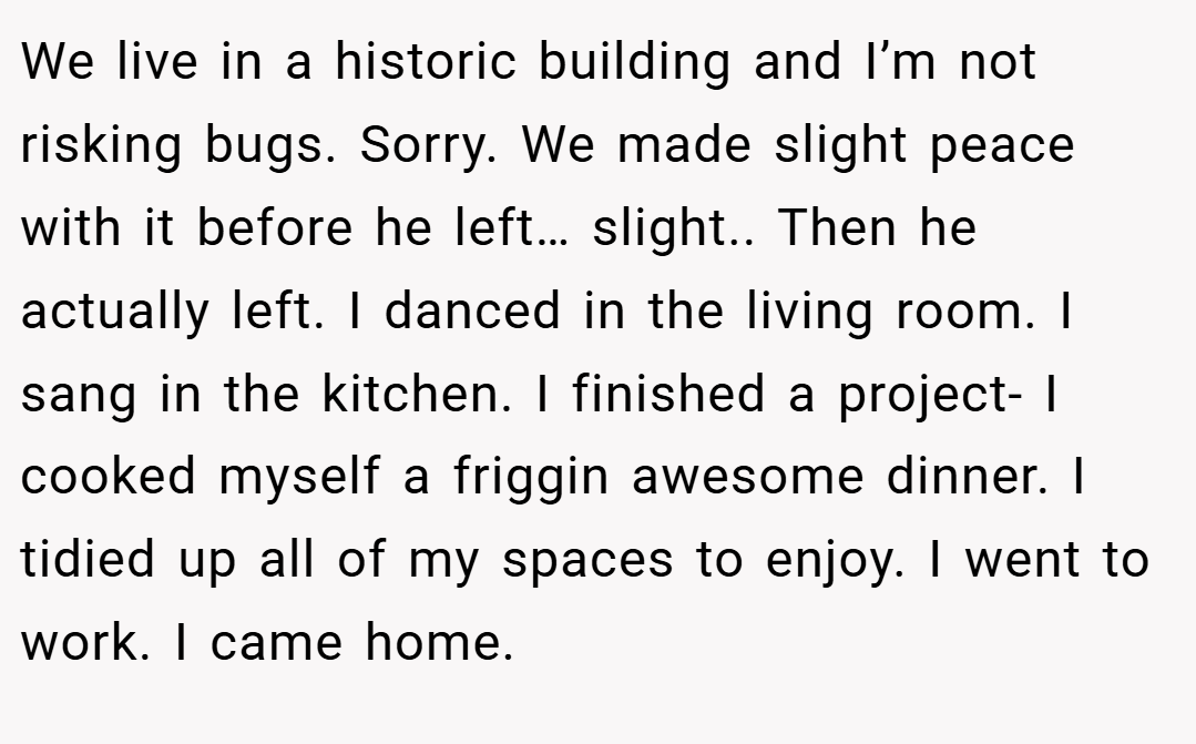 We live in a historic building and I’m not risking bugs. Sorry. We made slight peace with it before he left… slight.. Then he actually left. I danced in the living room. I sang in the kitchen. I finished a project- I cooked myself a friggin awesome dinner. I tidied up all of my spaces to enjoy. I went to work. I came home.