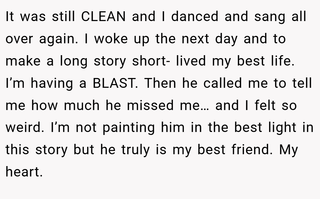 It was still CLEAN and I danced and sang all over again. I woke up the next day and to make a long story short- lived my best life. I’m having a BLAST. Then he called me to tell me how much he missed me… and I felt so weird. I’m not painting him in the best light in this story but he truly is my best friend. My heart.