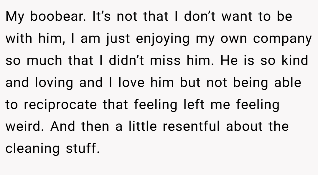 My boobear. It’s not that I don’t want to be with him, I am just enjoying my own company so much that I didn’t miss him. He is so kind and loving and I love him but not being able to reciprocate that feeling left me feeling weird. And then a little resentful about the cleaning stuff.
