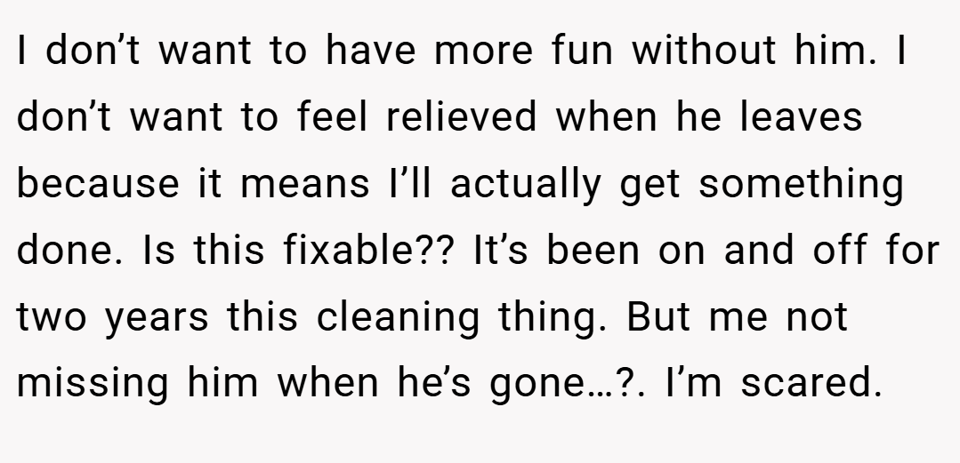 I don’t want to have more fun without him. I don’t want to feel relieved when he leaves because it means I’ll actually get something done. Is this fixable?? It’s been on and off for two years this cleaning thing. But me not missing him when he’s gone…?. I’m scared.