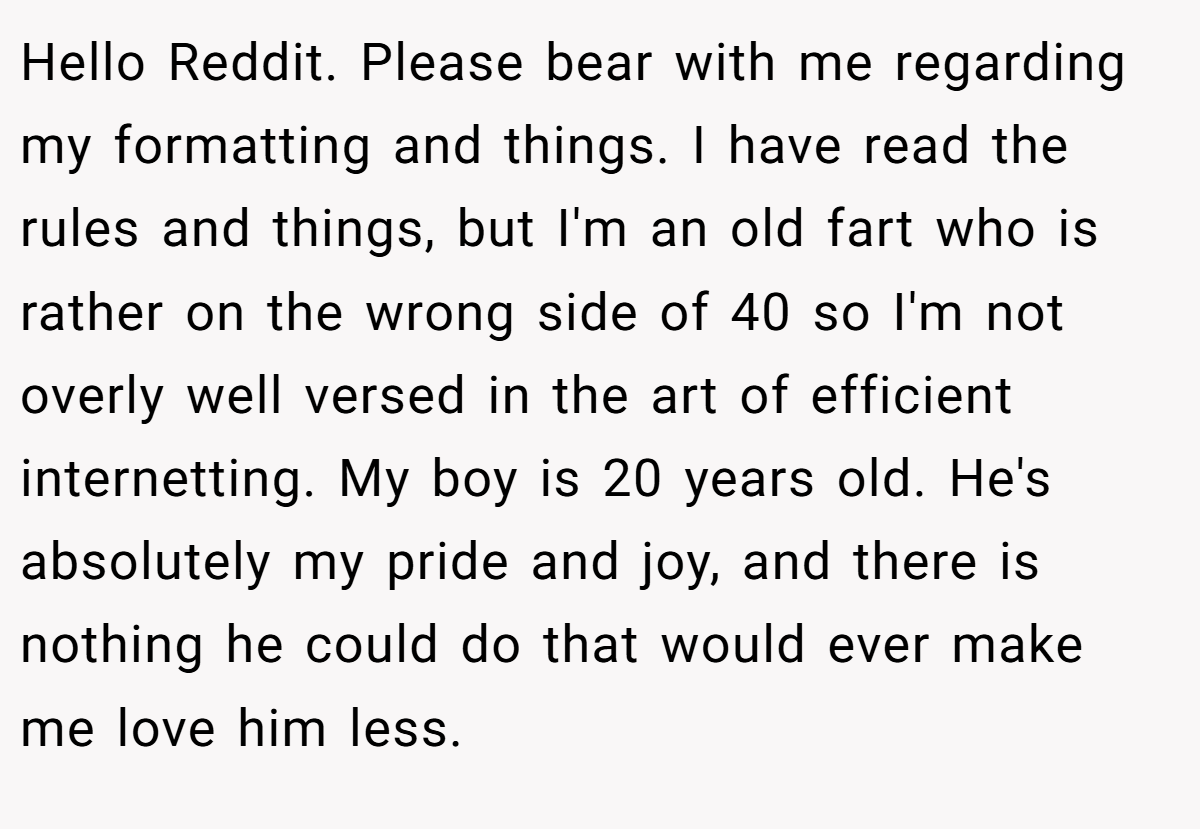 Hello Reddit. Please bear with me regarding my formatting and things. I have read the rules and things, but I'm an old fart who is rather on the wrong side of 40 so I'm not overly well versed in the art of efficient internetting. My boy is 20 years old. He's absolutely my pride and joy, and there is nothing he could do that would ever make me love him less.