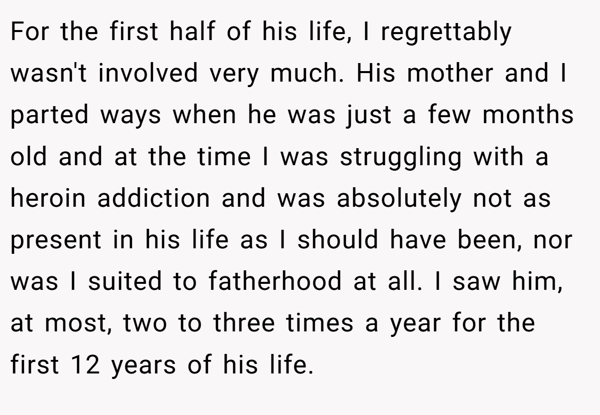 For the first half of his life, I regrettably wasn't involved very much. His mother and I parted ways when he was just a few months old and at the time I was struggling with a heroin addiction and was absolutely not as present in his life as I should have been, nor was I suited to fatherhood at all. I saw him, at most, two to three times a year for the first 12 years of his life.
