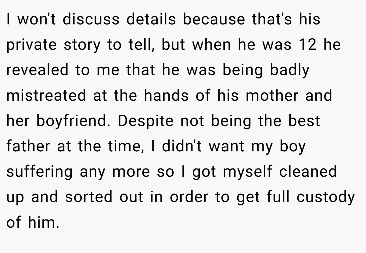 I won't discuss details because that's his private story to tell, but when he was 12 he revealed to me that he was being badly mistreated at the hands of his mother and her boyfriend. Despite not being the best father at the time, I didn't want my boy suffering any more so I got myself cleaned up and sorted out in order to get full custody of him.