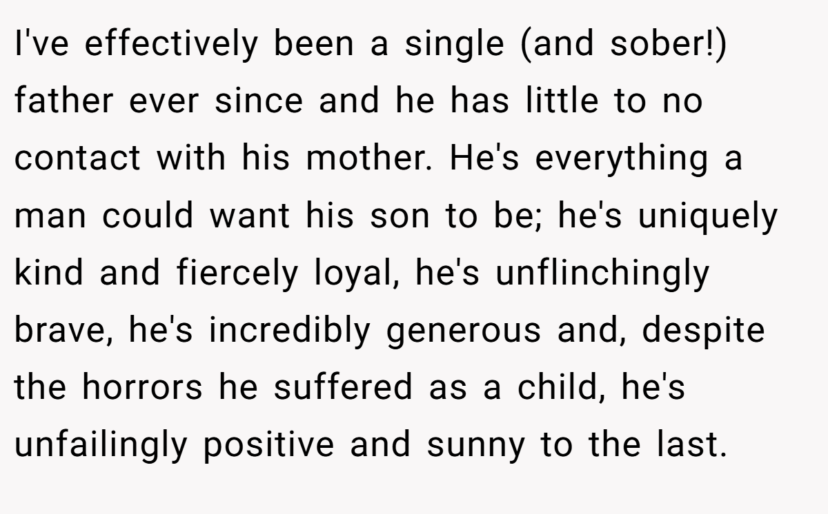 I've effectively been a single (and sober!) father ever since and he has little to no contact with his mother. He's everything a man could want his son to be; he's uniquely kind and fiercely loyal, he's unflinchingly brave, he's incredibly generous and, despite the horrors he suffered as a child, he's unfailingly positive and sunny to the last.