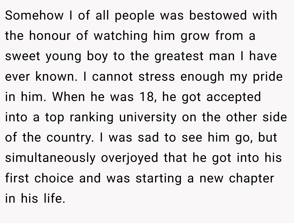 Somehow I of all people was bestowed with the honour of watching him grow from a sweet young boy to the greatest man I have ever known. I cannot stress enough my pride in him. When he was 18, he got accepted into a top ranking university on the other side of the country. I was sad to see him go, but simultaneously overjoyed that he got into his first choice and was starting a new chapter in his life.