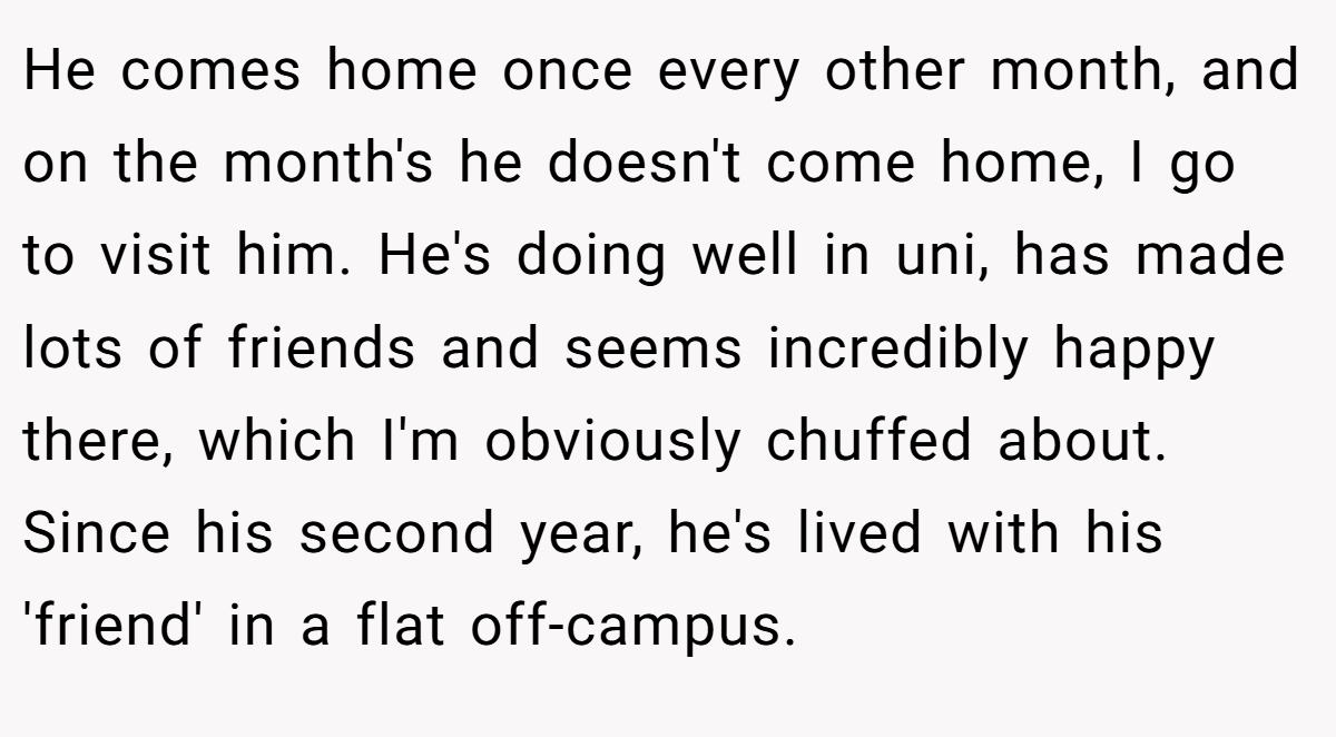 He comes home once every other month, and on the month's he doesn't come home, I go to visit him. He's doing well in uni, has made lots of friends and seems incredibly happy there, which I'm obviously chuffed about. Since his second year, he's lived with his 'friend' in a flat off-campus.