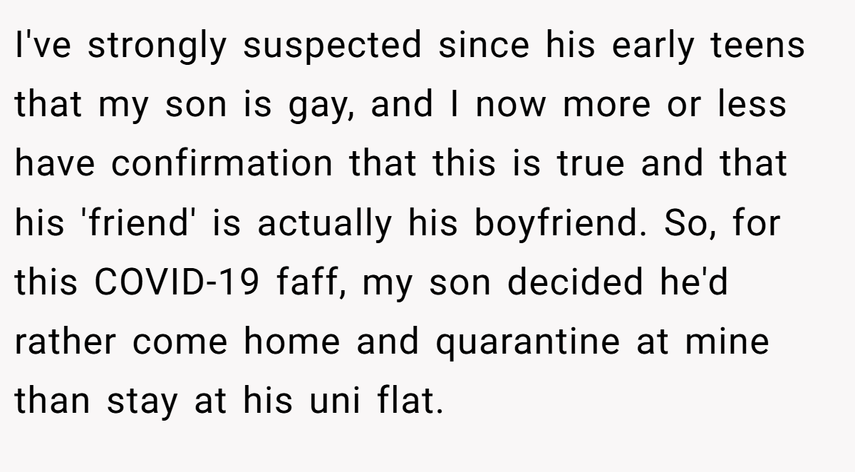 I've strongly suspected since his early teens that my son is gay, and I now more or less have confirmation that this is true and that his 'friend' is actually his boyfriend. So, for this COVID-19 faff, my son decided he'd rather come home and quarantine at mine than stay at his uni flat.