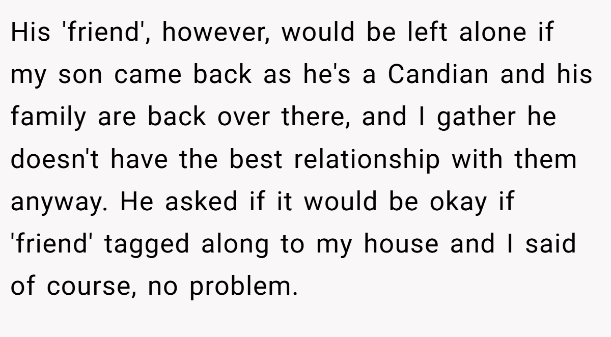 His 'friend', however, would be left alone if my son came back as he's a Candian and his family are back over there, and I gather he doesn't have the best relationship with them anyway. He asked if it would be okay if 'friend' tagged along to my house and I said of course, no problem.