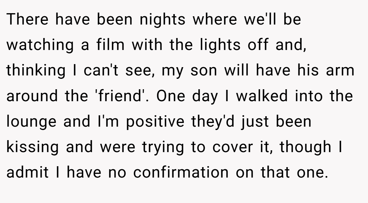 There have been nights where we'll be watching a film with the lights off and, thinking I can't see, my son will have his arm around the 'friend'. One day I walked into the lounge and I'm positive they'd just been kissing and were trying to cover it, though I admit I have no confirmation on that one.