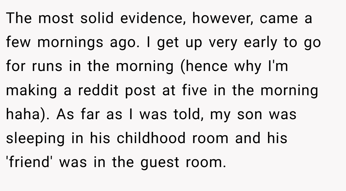 The most solid evidence, however, came a few mornings ago. I get up very early to go for runs in the morning (hence why I'm making a reddit post at five in the morning haha). As far as I was told, my son was sleeping in his childhood room and his 'friend' was in the guest room.