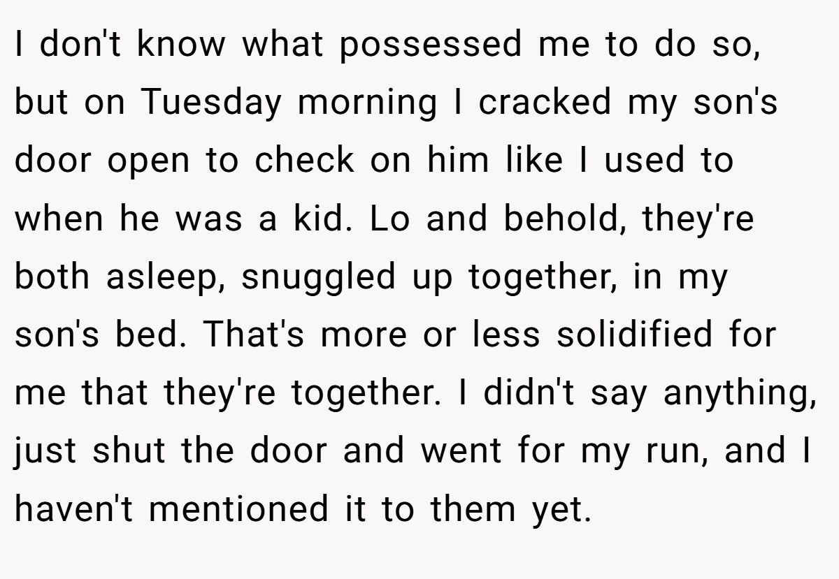 I don't know what possessed me to do so, but on Tuesday morning I cracked my son's door open to check on him like I used to when he was a kid. Lo and behold, they're both asleep, snuggled up together, in my son's bed. That's more or less solidified for me that they're together. I didn't say anything, just shut the door and went for my run, and I haven't mentioned it to them yet.