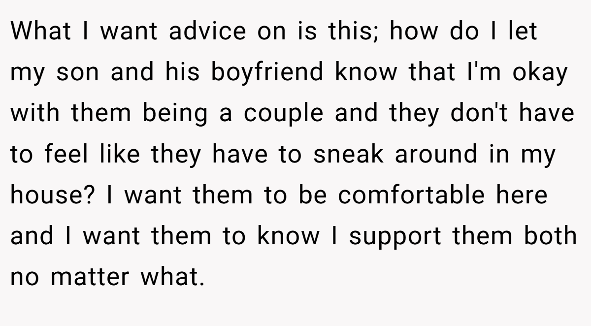 What I want advice on is this; how do I let my son and his boyfriend know that I'm okay with them being a couple and they don't have to feel like they have to sneak around in my house? I want them to be comfortable here and I want them to know I support them both no matter what.