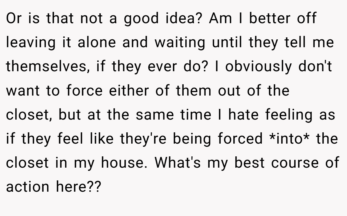 Or is that not a good idea? Am I better off leaving it alone and waiting until they tell me themselves, if they ever do? I obviously don't want to force either of them out of the closet, but at the same time I hate feeling as if they feel like they're being forced *into* the closet in my house. What's my best course of action here??